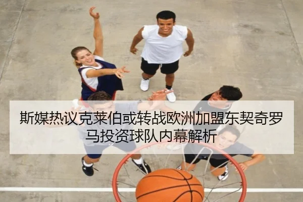 斯媒热议克莱伯或转战欧洲加盟东契奇罗马投资球队内幕解析