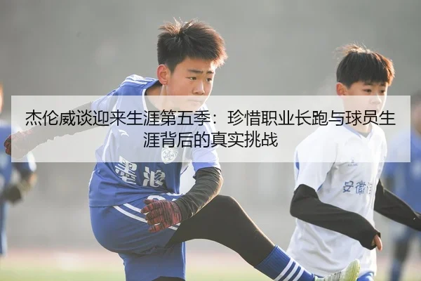 杰伦威谈迎来生涯第五季：珍惜职业长跑与球员生涯背后的真实挑战